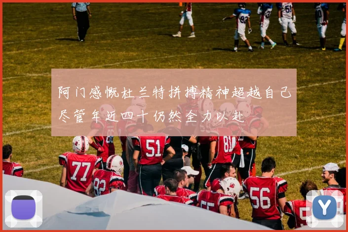 阿门感慨杜兰特拼搏精神超越自己尽管年近四十仍然全力以赴