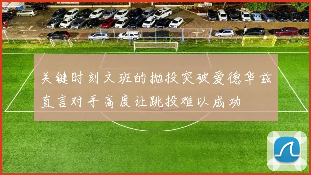 关键时刻文班的抛投突破爱德华兹直言对手高度让跳投难以成功