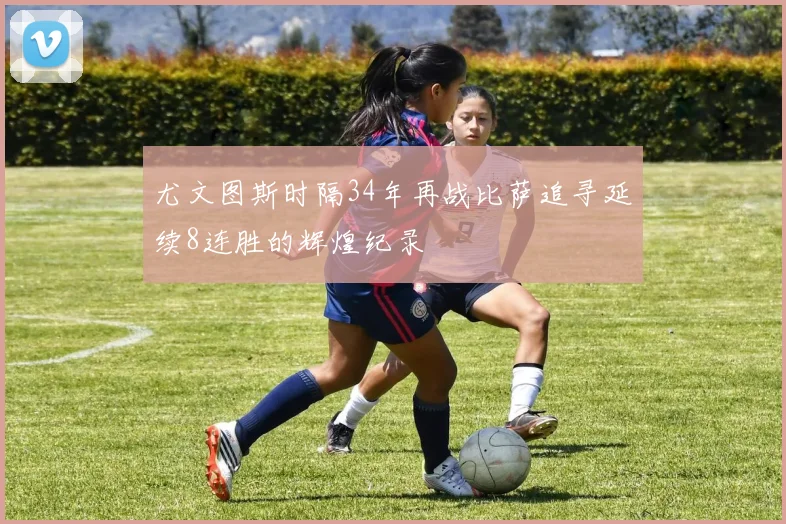 尤文图斯时隔34年再战比萨追寻延续8连胜的辉煌纪录