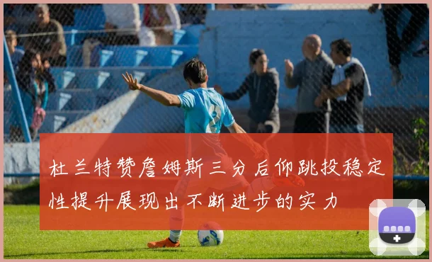 杜兰特赞詹姆斯三分后仰跳投稳定性提升展现出不断进步的实力