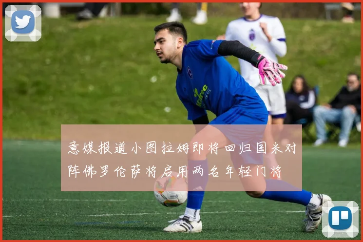 意媒报道小图拉姆即将回归国米对阵佛罗伦萨将启用两名年轻门将