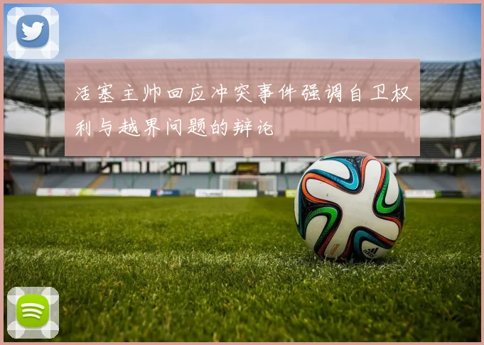 活塞主帅回应冲突事件强调自卫权利与越界问题的辩论