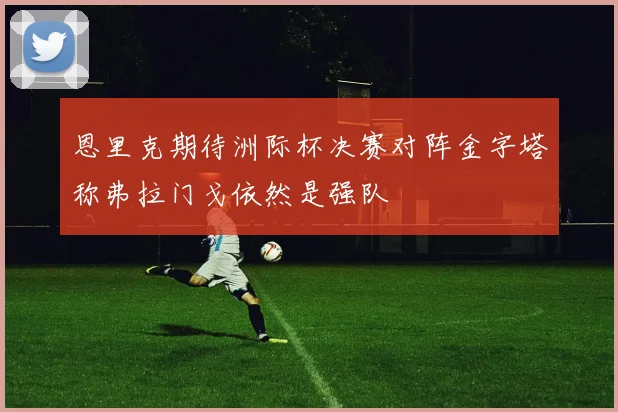 恩里克期待洲际杯决赛对阵金字塔称弗拉门戈依然是强队