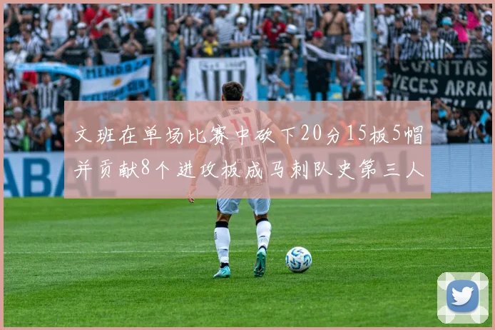 文班在单场比赛中砍下20分15板5帽并贡献8个进攻板成马刺队史第三人追平邓肯伟业