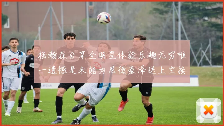 杨瀚森分享全明星体验乐趣无穷唯一遗憾是未能为尼德豪泽送上空接助攻