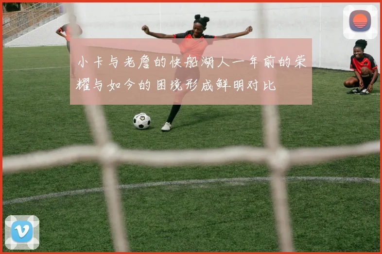 小卡与老詹的快船湖人一年前的荣耀与如今的困境形成鲜明对比
