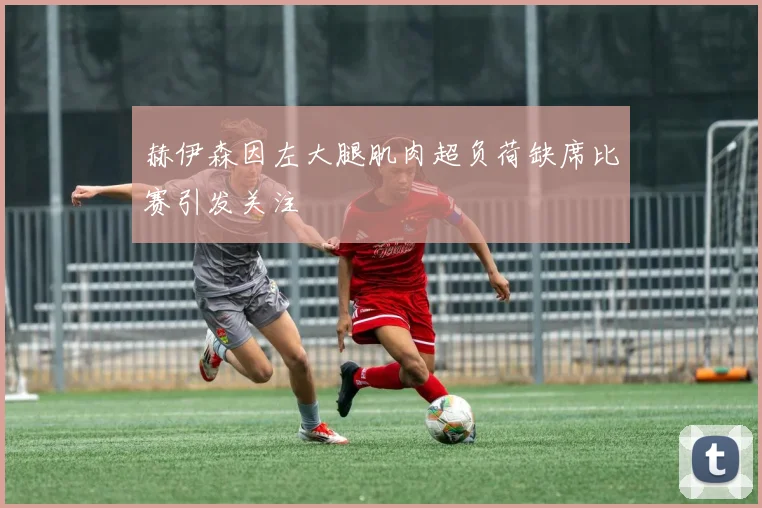 赫伊森因左大腿肌肉超负荷缺席比赛引发关注