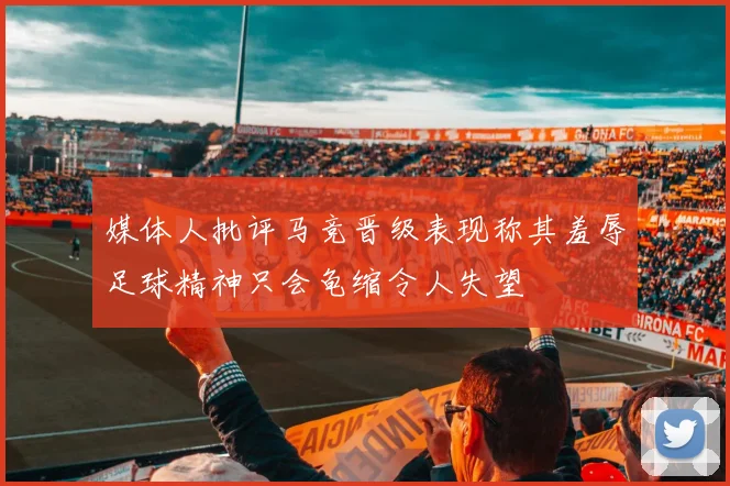 媒体人批评马竞晋级表现称其羞辱足球精神只会龟缩令人失望