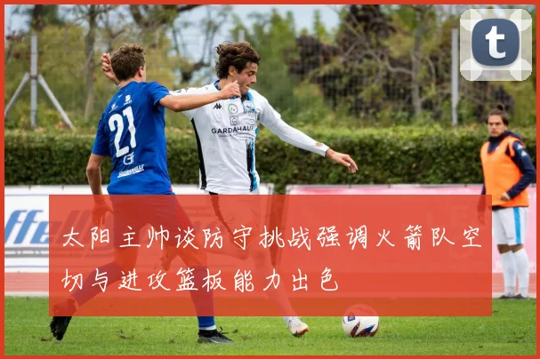 太阳主帅谈防守挑战强调火箭队空切与进攻篮板能力出色