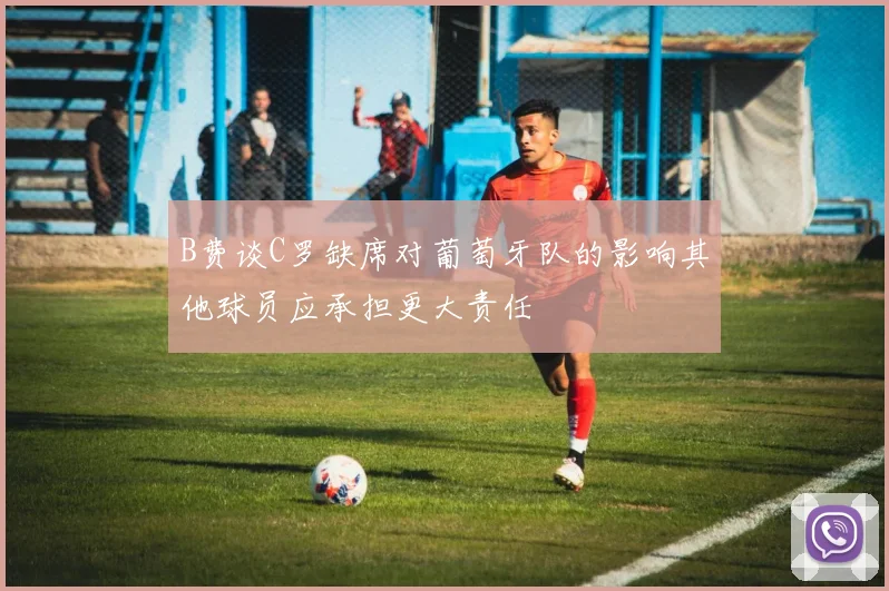 B费谈C罗缺席对葡萄牙队的影响其他球员应承担更大责任