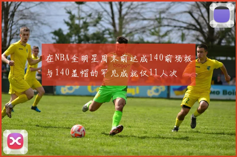 在NBA全明星周末前达成140前场板与140盖帽的罕见成就仅11人次