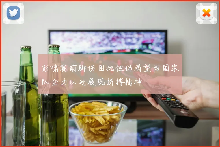 彭啸赛前脚伤困扰但仍渴望为国家队全力以赴展现拼搏精神