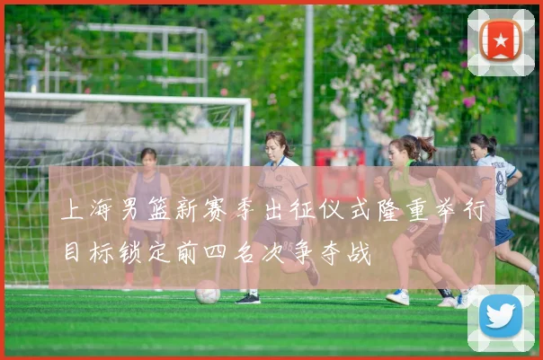 上海男篮新赛季出征仪式隆重举行目标锁定前四名次争夺战