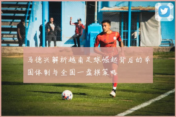 马德兴解析越南足球崛起背后的举国体制与全国一盘棋策略