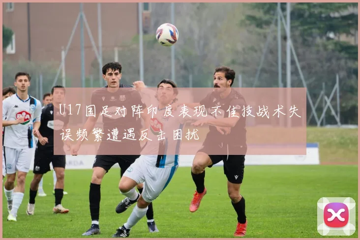 U17国足对阵印度表现不佳技战术失误频繁遭遇反击困扰