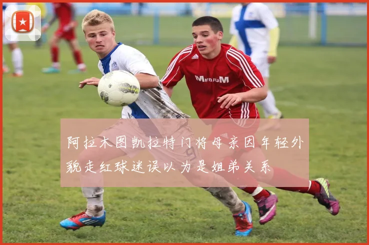 阿拉木图凯拉特门将母亲因年轻外貌走红球迷误以为是姐弟关系