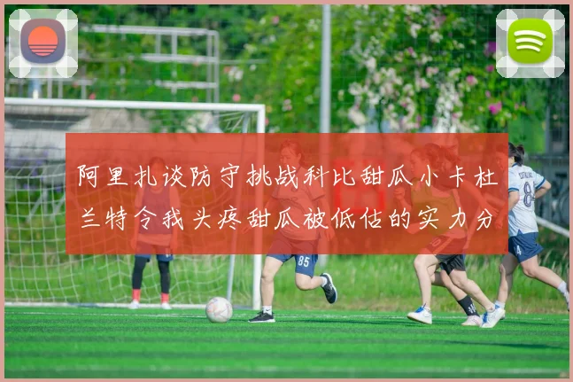 阿里扎谈防守挑战科比甜瓜小卡杜兰特令我头疼甜瓜被低估的实力分析