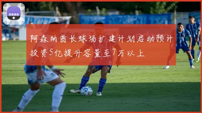 阿森纳酋长球场扩建计划启动预计投资5亿提升容量至7万以上