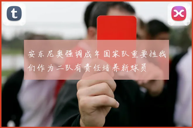 安东尼奥强调成年国家队重要性我们作为二队有责任培养新球员