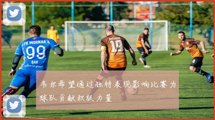 韦尔希望通过独特表现影响比赛为球队贡献积极力量