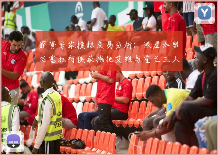 薪资专家模拟交易分析：浓眉加盟活塞独行侠获拖把艾维与霍兰三人组合