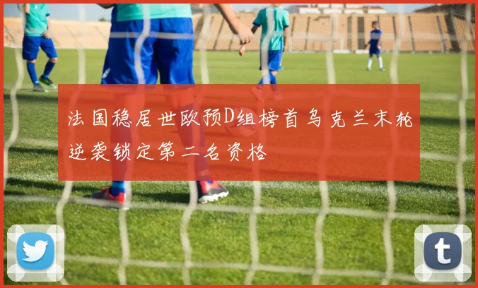 法国稳居世欧预D组榜首乌克兰末轮逆袭锁定第二名资格