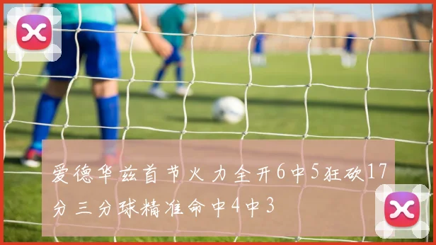 爱德华兹首节火力全开6中5狂砍17分三分球精准命中4中3