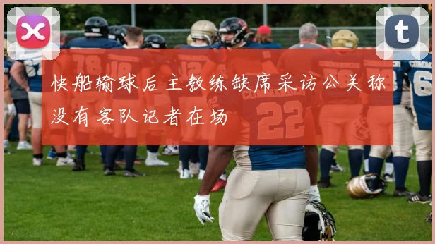 快船输球后主教练缺席采访公关称没有客队记者在场