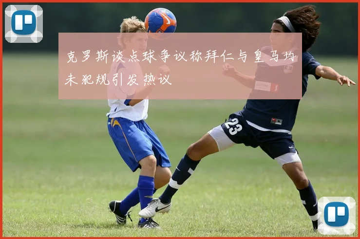 克罗斯谈点球争议称拜仁与皇马均未犯规引发热议
