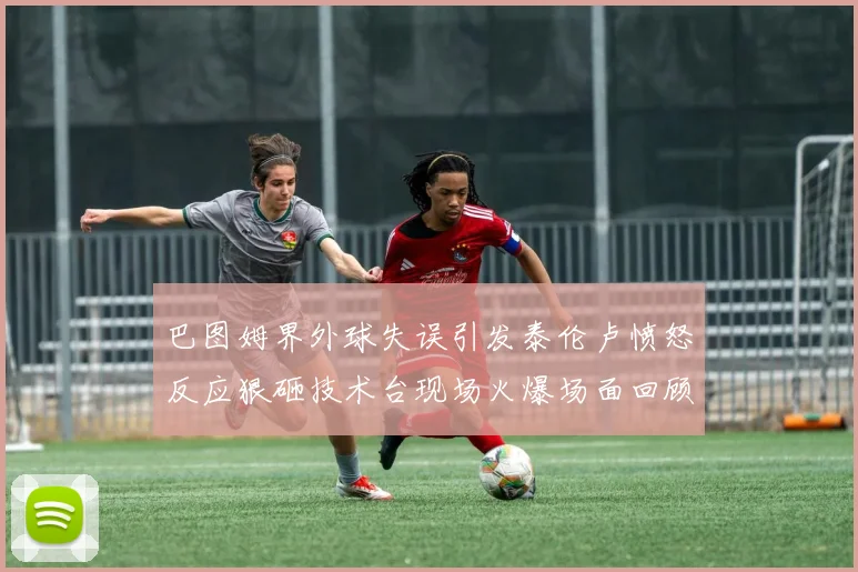 巴图姆界外球失误引发泰伦卢愤怒反应狠砸技术台现场火爆场面回顾