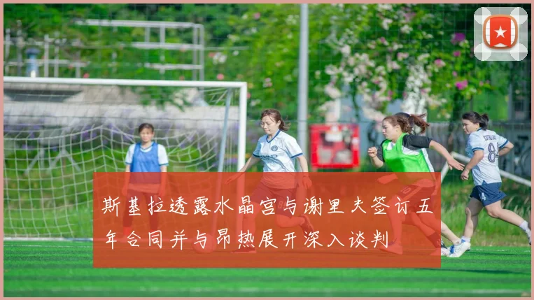 斯基拉透露水晶宫与谢里夫签订五年合同并与昂热展开深入谈判