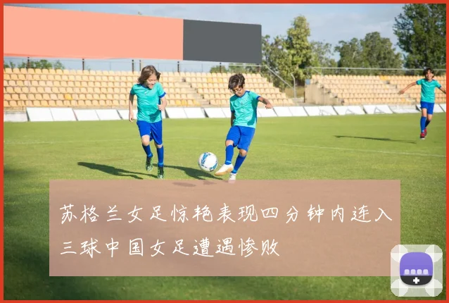 苏格兰女足惊艳表现四分钟内连入三球中国女足遭遇惨败