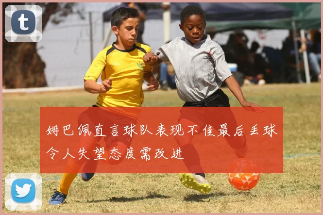 姆巴佩直言球队表现不佳最后丢球令人失望态度需改进