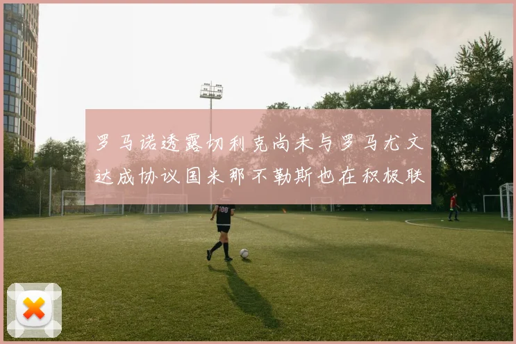 罗马诺透露切利克尚未与罗马尤文达成协议国米那不勒斯也在积极联系