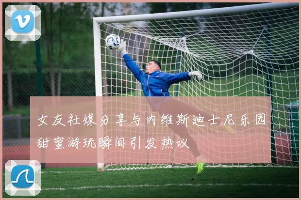 女友社媒分享与内维斯迪士尼乐园甜蜜游玩瞬间引发热议