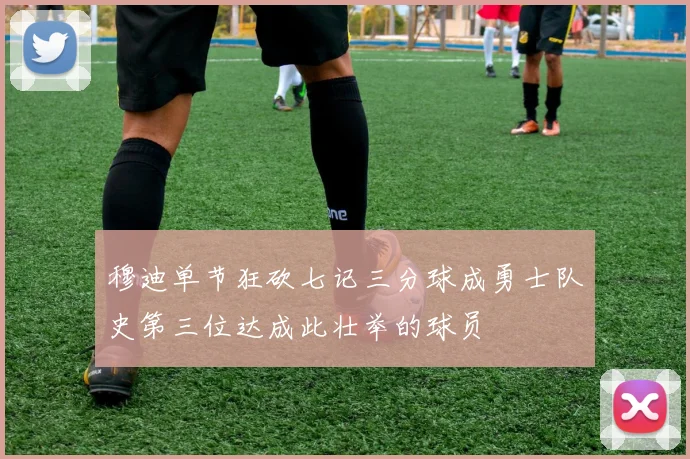 穆迪单节狂砍七记三分球成勇士队史第三位达成此壮举的球员