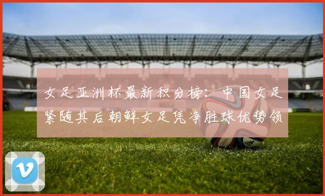女足亚洲杯最新积分榜：中国女足紧随其后朝鲜女足凭净胜球优势领跑