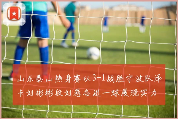 山东泰山热身赛以3-1战胜宁波队泽卡刘彬彬段刘愚各进一球展现实力